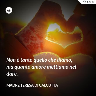Non è tanto quello che diamo, ma quanto amore mettiamo nel dare. - Madre Teresa Di Calcutta
