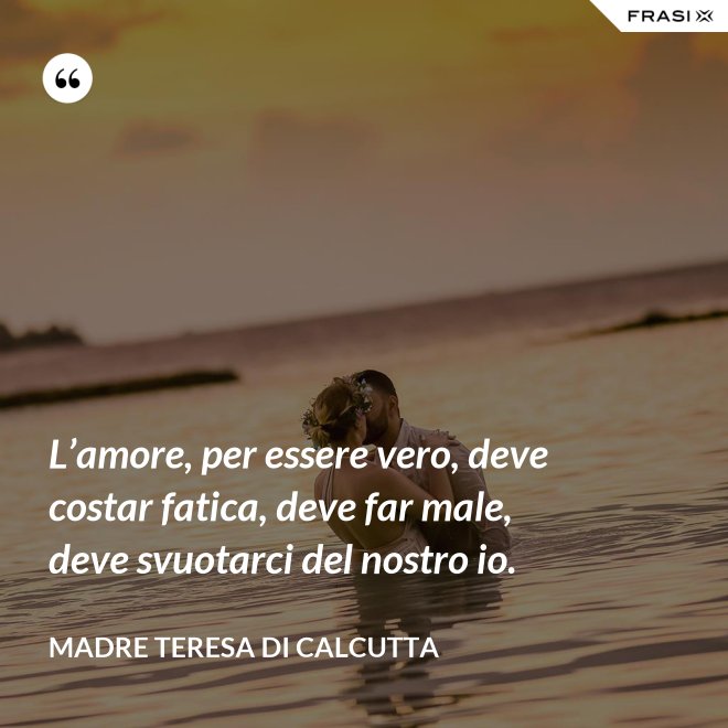 L’amore, per essere vero, deve costar fatica, deve far male, deve svuotarci del nostro io. - Madre Teresa Di Calcutta