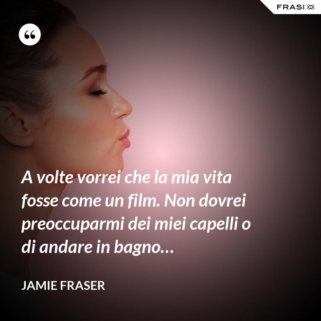 A volte vorrei che la mia vita fosse come un film. Non dovrei preoccuparmi dei miei capelli o di andare in bagno… - Jamie Fraser