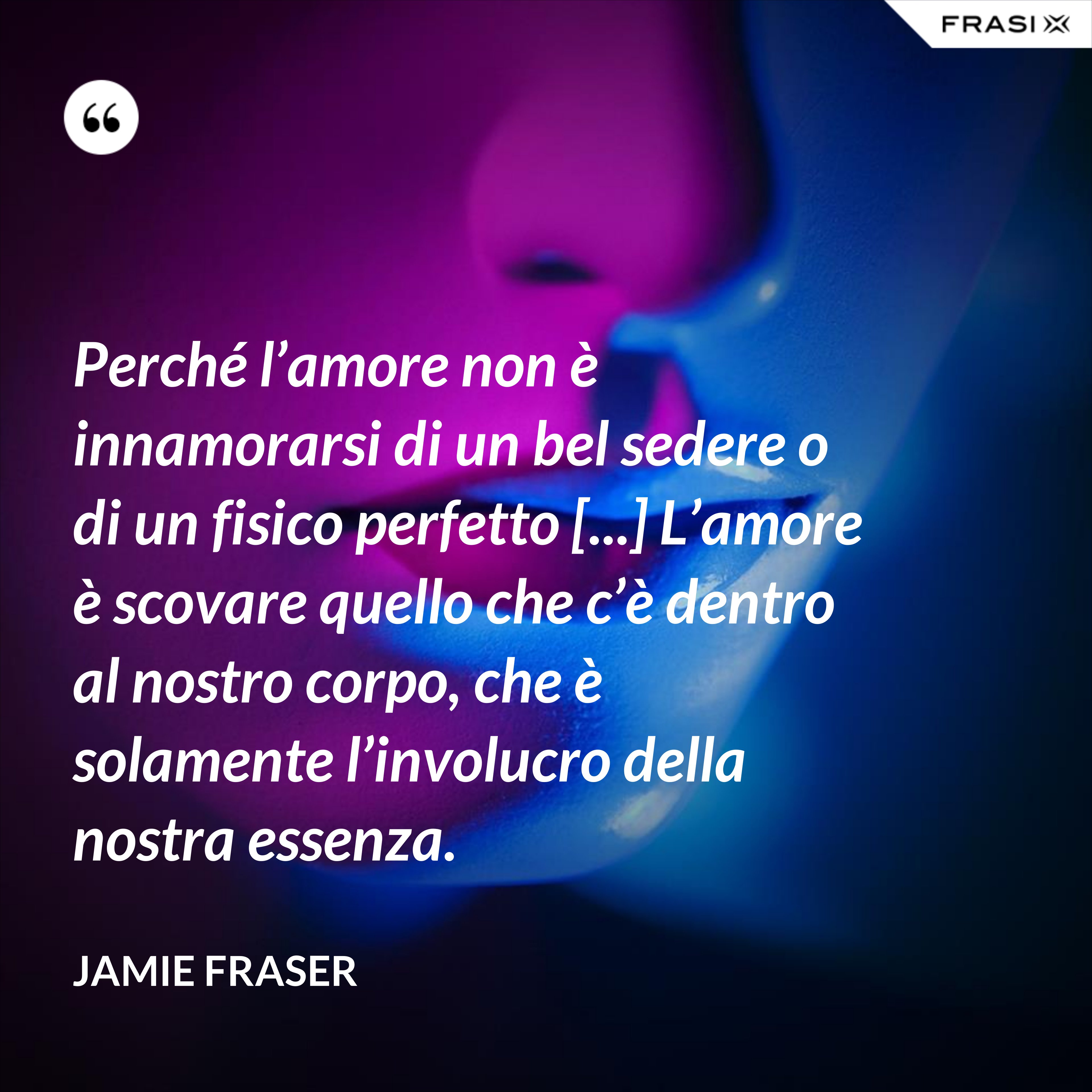 Perché l’amore non è innamorarsi di un bel sedere o di un fisico perfetto [...] L’amore è scovare quello che c’è dentro al nostro corpo, che è solamente l’involucro della nostra essenza. - Jamie Fraser