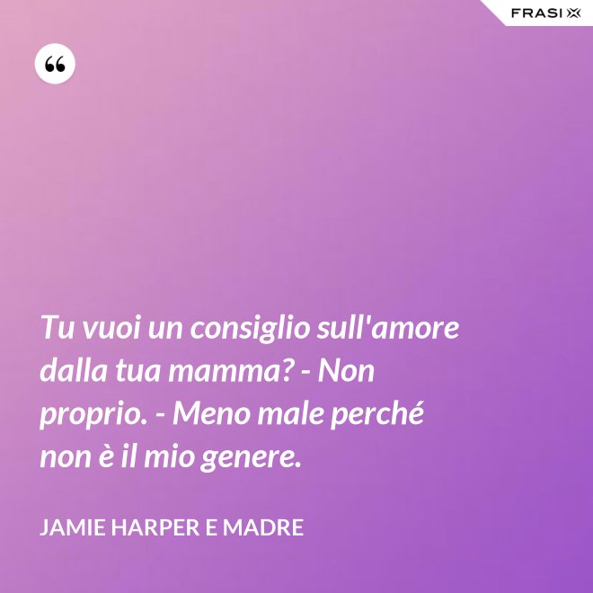 Tu vuoi un consiglio sull'amore dalla tua mamma? - Non proprio. - Meno male perché non è il mio genere. - Jamie Harper e Madre