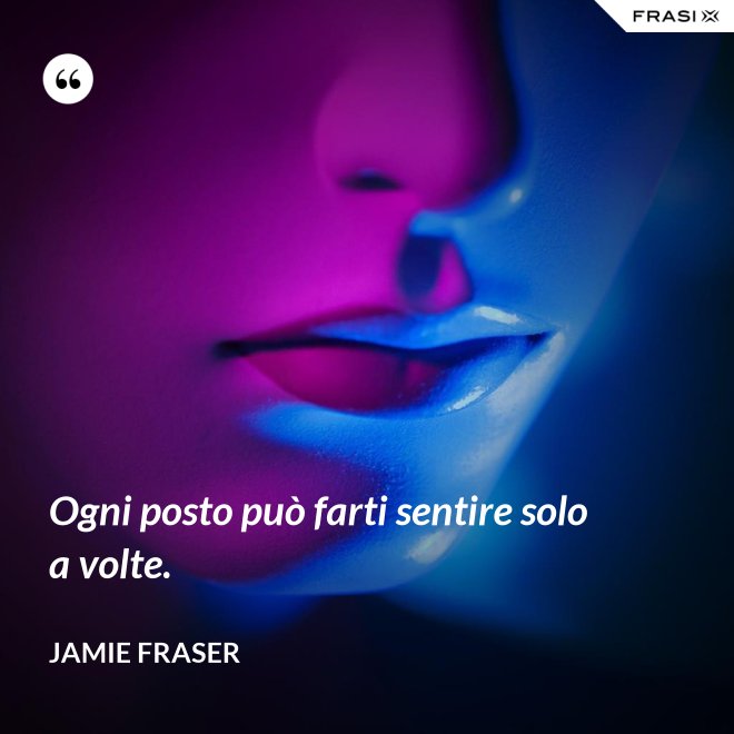 Ogni posto può farti sentire solo a volte. - Jamie Fraser