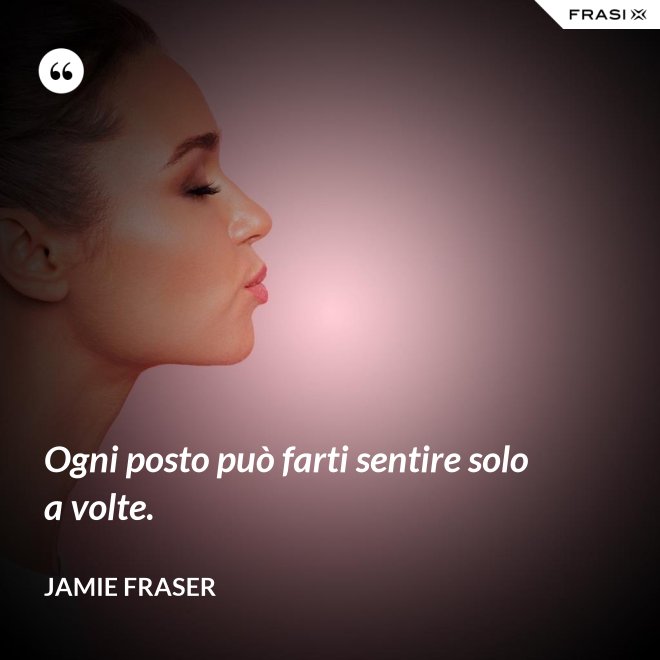 Ogni posto può farti sentire solo a volte. - Jamie Fraser