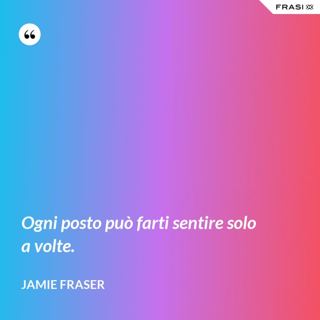 Ogni posto può farti sentire solo a volte. - Jamie Fraser