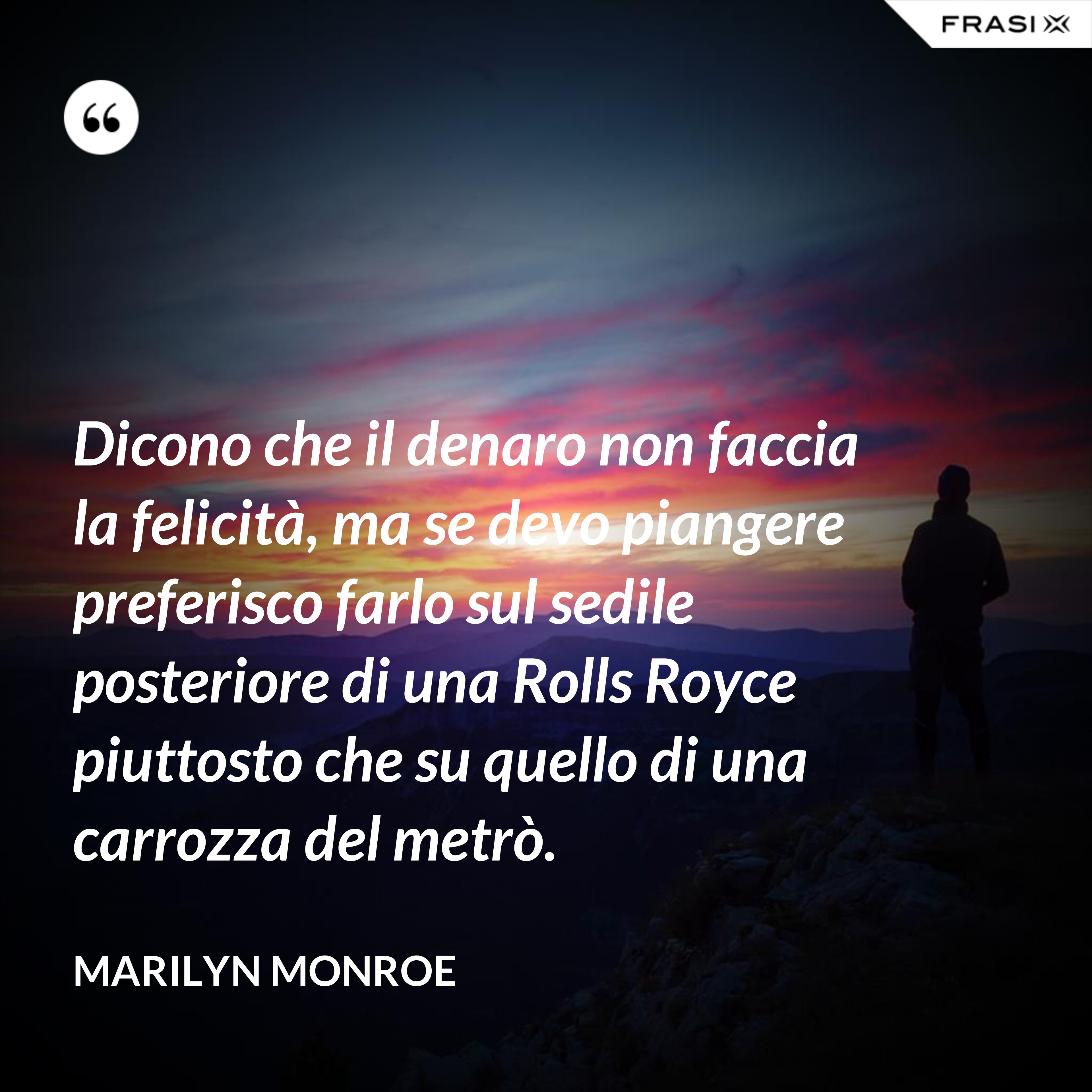 Dicono che il denaro non faccia la felicità, ma se devo piangere preferisco farlo sul sedile posteriore di una Rolls Royce piuttosto che su quello di una carrozza del metrò. - Marilyn Monroe