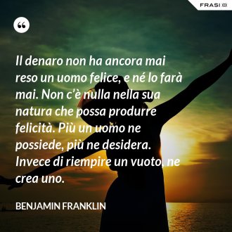 Il denaro non ha ancora mai reso un uomo felice, e né lo farà mai. Non c’è nulla nella sua natura che possa produrre felicità. Più un uomo ne possiede, più ne desidera. Invece di riempire un vuoto, ne crea uno. - Benjamin Franklin