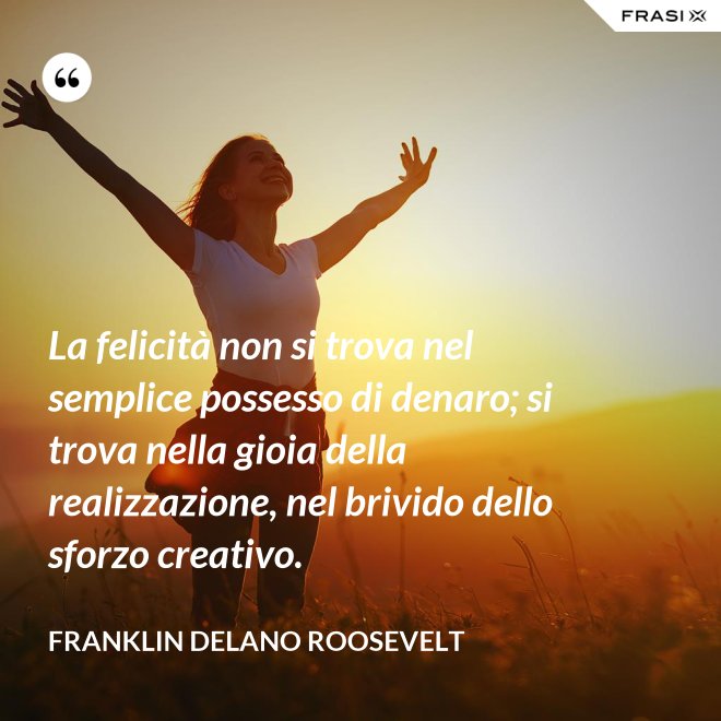 La felicità non si trova nel semplice possesso di denaro; si trova nella gioia della realizzazione, nel brivido dello sforzo creativo. - Franklin Delano Roosevelt