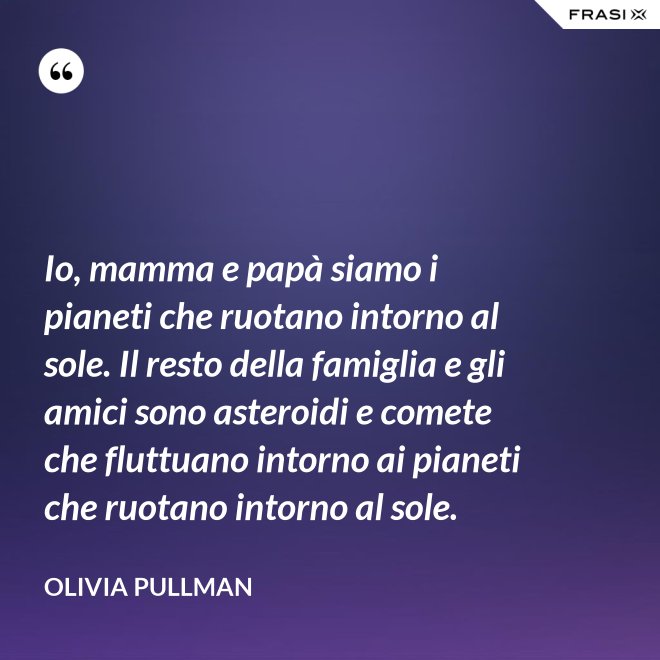 Io, mamma e papà siamo i pianeti che ruotano intorno al sole. Il resto della famiglia e gli amici sono asteroidi e comete che fluttuano intorno ai pianeti che ruotano intorno al sole. - Olivia Pullman