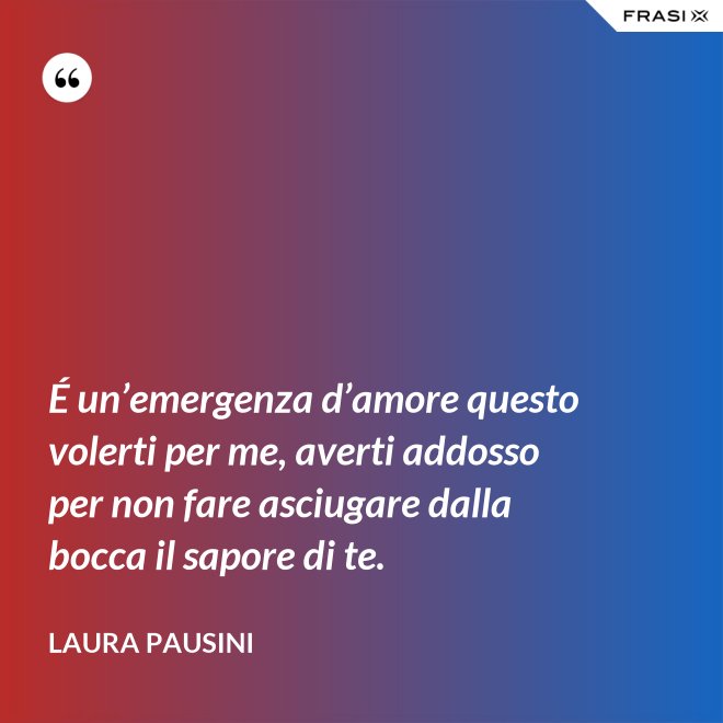 É un’emergenza d’amore questo volerti per me, averti addosso per non fare asciugare dalla bocca il sapore di te. - Laura Pausini