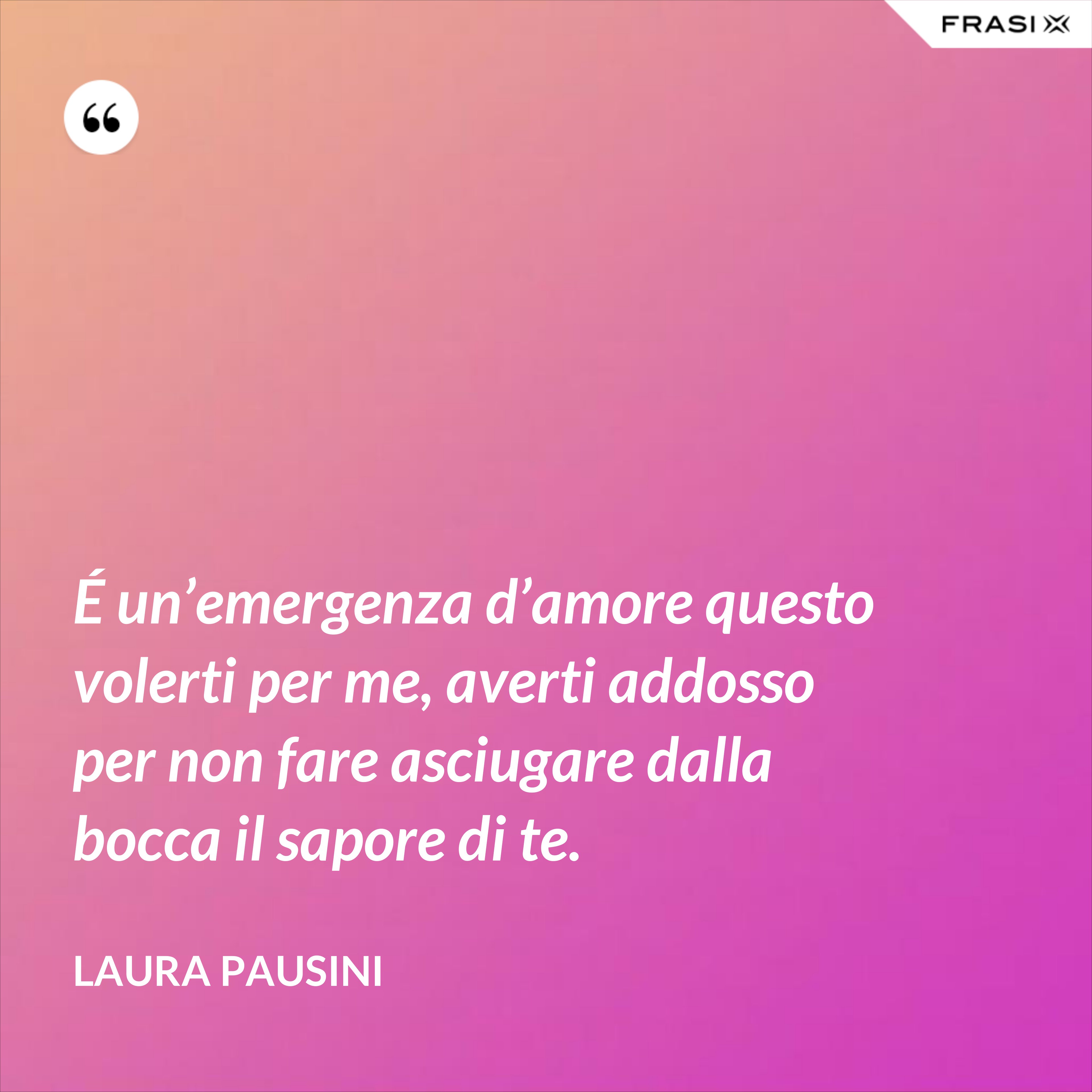 É un’emergenza d’amore questo volerti per me, averti addosso per non fare asciugare dalla bocca il sapore di te. - Laura Pausini
