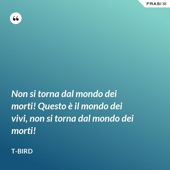 Non si torna dal mondo dei morti! Questo è il mondo dei vivi, non si torna dal mondo dei morti! - T-Bird
