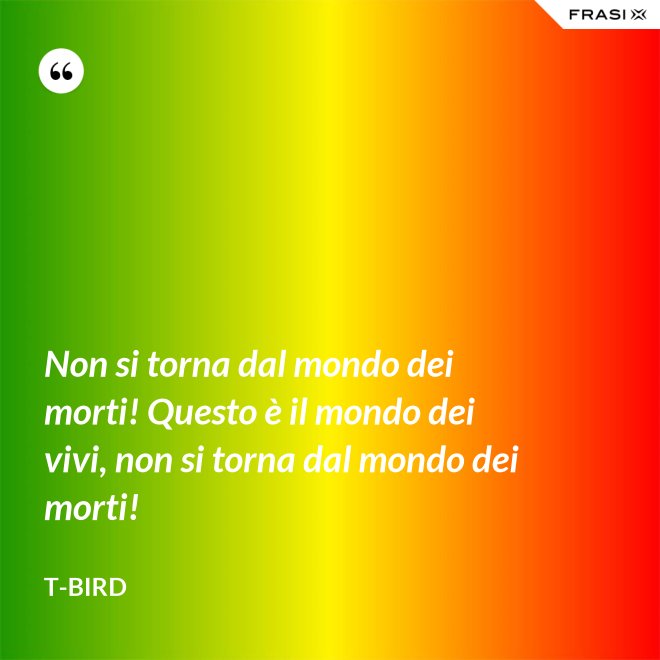 Non si torna dal mondo dei morti! Questo è il mondo dei vivi, non si torna dal mondo dei morti! - T-Bird