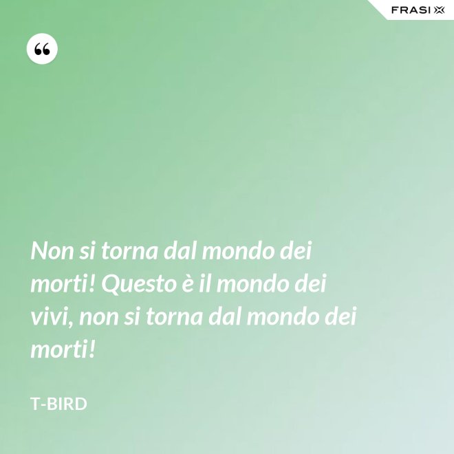 Non si torna dal mondo dei morti! Questo è il mondo dei vivi, non si torna dal mondo dei morti! - T-Bird