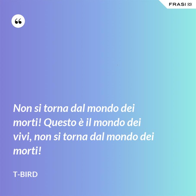 Non si torna dal mondo dei morti! Questo è il mondo dei vivi, non si torna dal mondo dei morti! - T-Bird