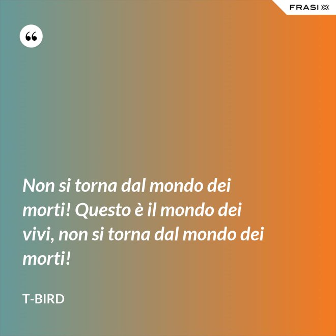 Non si torna dal mondo dei morti! Questo è il mondo dei vivi, non si torna dal mondo dei morti! - T-Bird