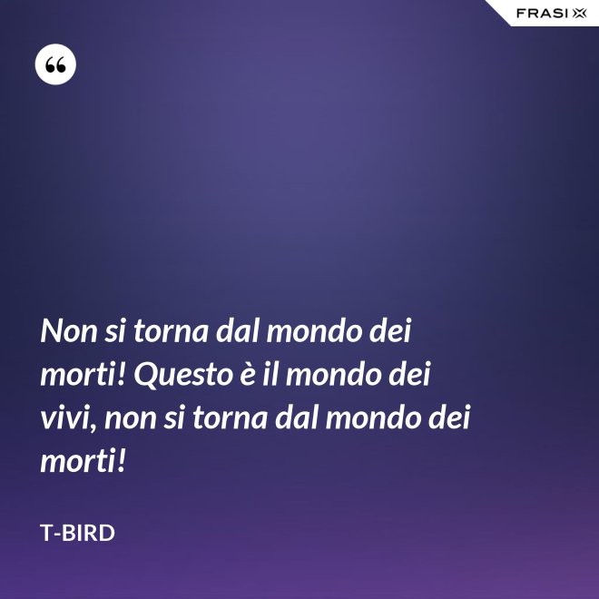 Non si torna dal mondo dei morti! Questo è il mondo dei vivi, non si torna dal mondo dei morti! - T-Bird