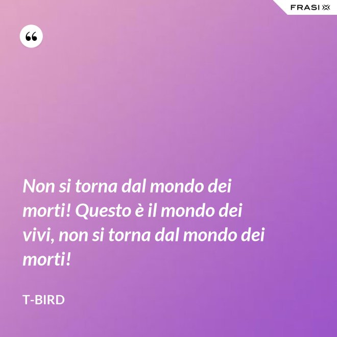 Non si torna dal mondo dei morti! Questo è il mondo dei vivi, non si torna dal mondo dei morti! - T-Bird