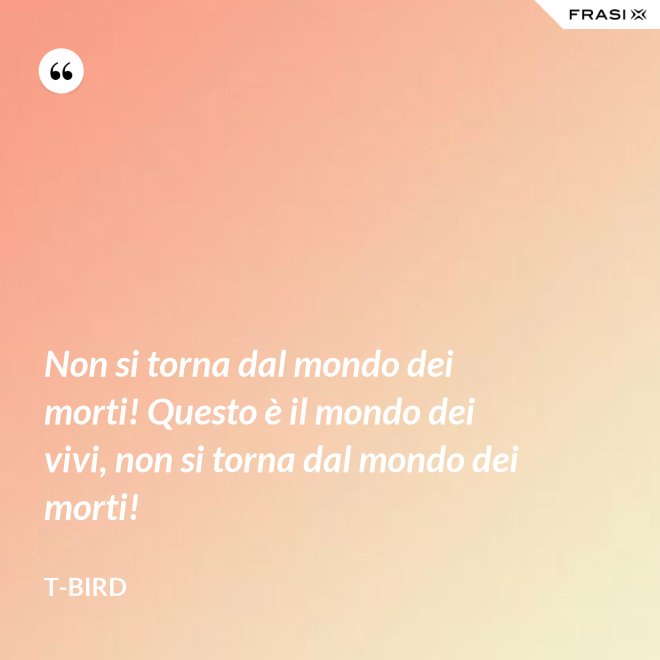 Non si torna dal mondo dei morti! Questo è il mondo dei vivi, non si torna dal mondo dei morti! - T-Bird