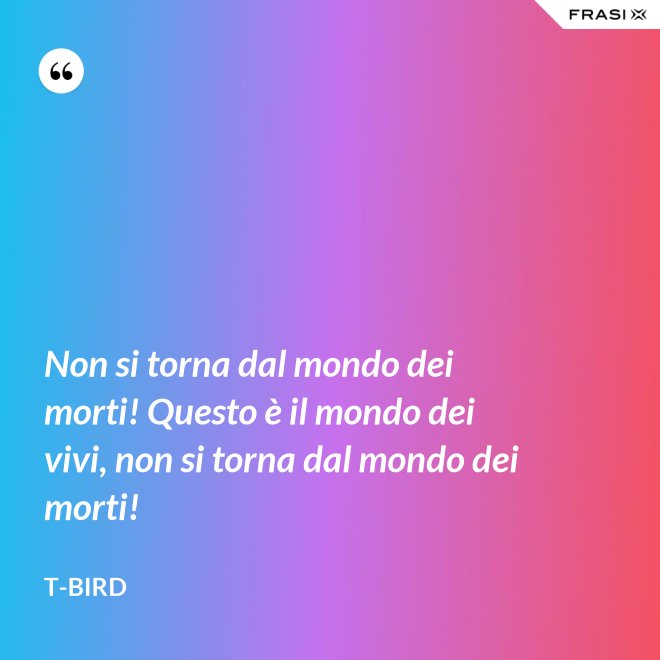 Non si torna dal mondo dei morti! Questo è il mondo dei vivi, non si torna dal mondo dei morti! - T-Bird