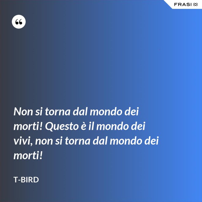 Non si torna dal mondo dei morti! Questo è il mondo dei vivi, non si torna dal mondo dei morti! - T-Bird