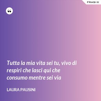 Tutta la mia vita sei tu, vivo di respiri che lasci qui che consumo mentre sei via - Laura Pausini