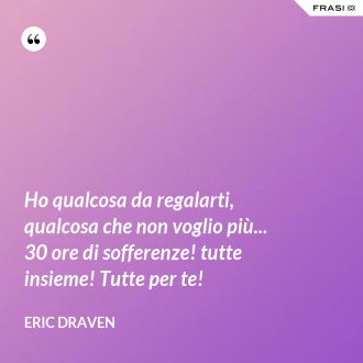 Ho qualcosa da regalarti, qualcosa che non voglio più... 30 ore di sofferenze! tutte insieme! Tutte per te! - Eric Draven