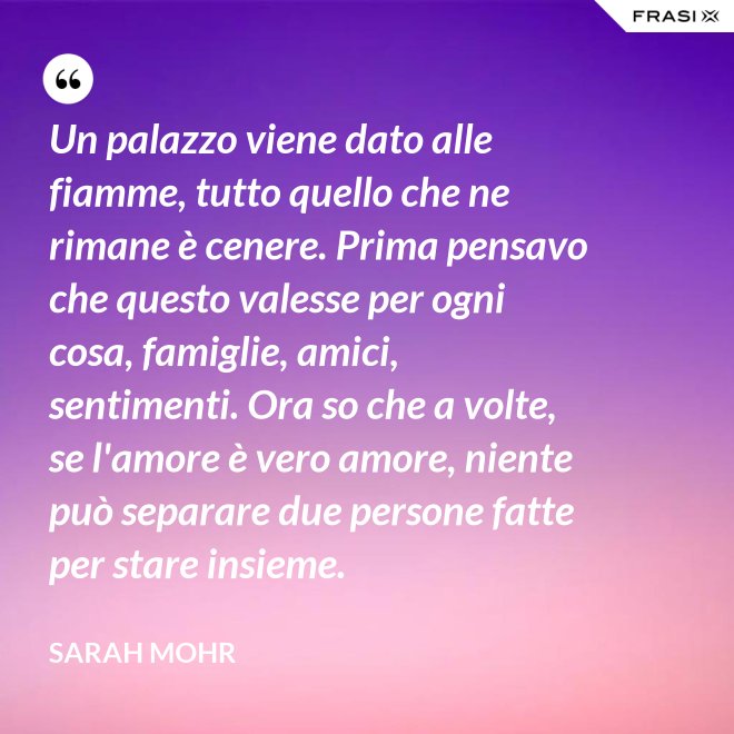 Un palazzo viene dato alle fiamme, tutto quello che ne rimane è cenere. Prima pensavo che questo valesse per ogni cosa, famiglie, amici, sentimenti. Ora so che a volte, se l'amore è vero amore, niente può separare due persone fatte per stare insieme. - Sarah Mohr