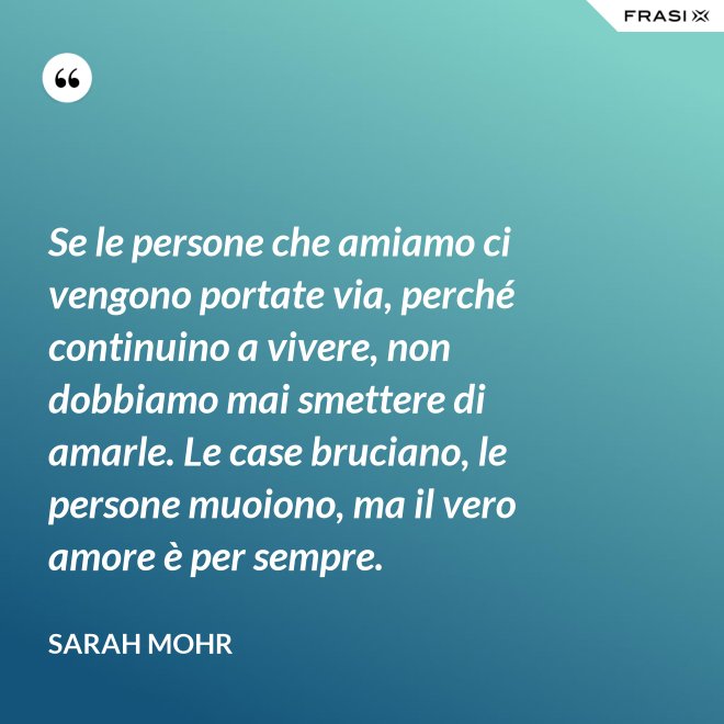 Se le persone che amiamo ci vengono portate via, perché continuino a vivere, non dobbiamo mai smettere di amarle. Le case bruciano, le persone muoiono, ma il vero amore è per sempre. - Sarah Mohr