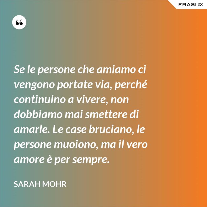 Se le persone che amiamo ci vengono portate via, perché continuino a vivere, non dobbiamo mai smettere di amarle. Le case bruciano, le persone muoiono, ma il vero amore è per sempre. - Sarah Mohr