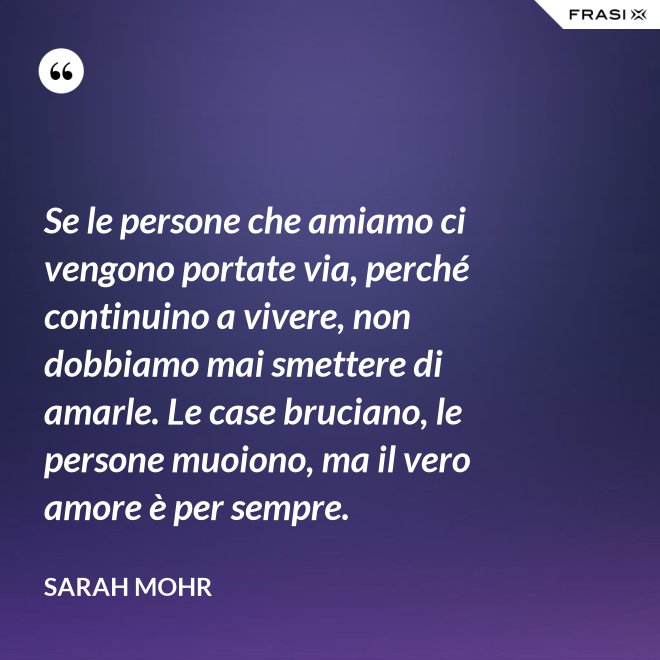 Se le persone che amiamo ci vengono portate via, perché continuino a vivere, non dobbiamo mai smettere di amarle. Le case bruciano, le persone muoiono, ma il vero amore è per sempre. - Sarah Mohr