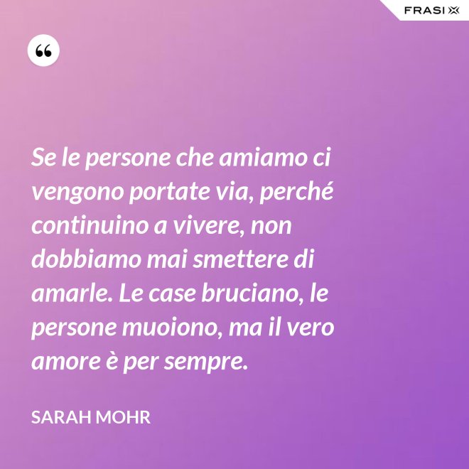 Se le persone che amiamo ci vengono portate via, perché continuino a vivere, non dobbiamo mai smettere di amarle. Le case bruciano, le persone muoiono, ma il vero amore è per sempre. - Sarah Mohr