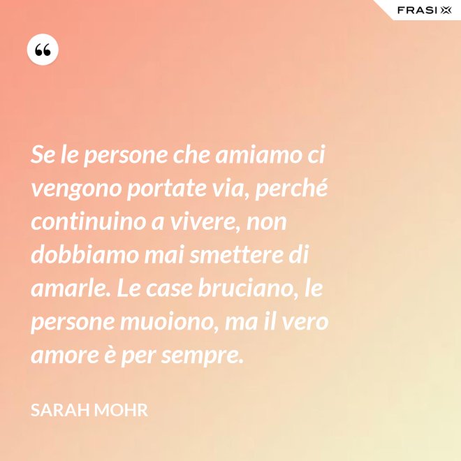 Se le persone che amiamo ci vengono portate via, perché continuino a vivere, non dobbiamo mai smettere di amarle. Le case bruciano, le persone muoiono, ma il vero amore è per sempre. - Sarah Mohr
