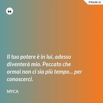 Il tuo potere è in lui, adesso diventerà mio. Peccato che ormai non ci sia più tempo... per conoscerci. - Myca