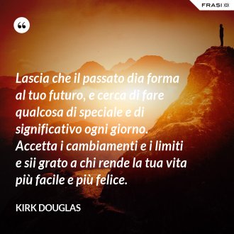 Lascia che il passato dia forma al tuo futuro, e cerca di fare qualcosa di speciale e di significativo ogni giorno. Accetta i cambiamenti e i limiti e sii grato a chi rende la tua vita più facile e più felice. - Kirk Douglas