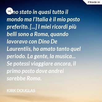 Sono stato in quasi tutto il mondo ma l'Italia è il mio posto preferito. [...] I miei ricordi più belli sono a Roma, quando lavoravo con Dino De Laurentiis, ho amato tanto quel periodo. La gente, la musica... Se potessi viaggiare ancora, il primo posto dove andrei sarebbe Roma. - Kirk Douglas