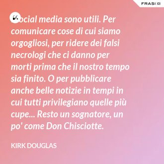 I social media sono utili. Per comunicare cose di cui siamo orgogliosi, per ridere dei falsi necrologi che ci danno per morti prima che il nostro tempo sia finito. O per pubblicare anche belle notizie in tempi in cui tutti privilegiano quelle più cupe... Resto un sognatore, un po' come Don Chisciotte. - Kirk Douglas