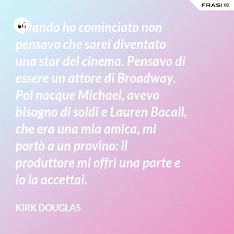 Quando ho cominciato non pensavo che sarei diventato una star del cinema. Pensavo di essere un attore di Broadway. Poi nacque Michael, avevo bisogno di soldi e Lauren Bacall, che era una mia amica, mi portò a un provino: il produttore mi offrì una parte e io la accettai. - Kirk Douglas