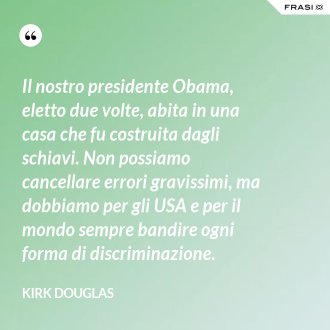 Il nostro presidente Obama, eletto due volte, abita in una casa che fu costruita dagli schiavi. Non possiamo cancellare errori gravissimi, ma dobbiamo per gli USA e per il mondo sempre bandire ogni forma di discriminazione. - Kirk Douglas