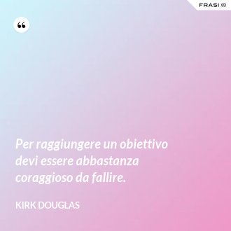 Per raggiungere un obiettivo devi essere abbastanza coraggioso da fallire. - Kirk Douglas