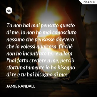Tu non hai mai pensato questo di me. Io non ho mai conosciuto nessuno che pensasse davvero che io volessi qualcosa, finchè non ho incontrato te...e allora l'hai fatto credere a me, perciò sfortunatamente io ho bisogno di te e tu hai bisogno di me! - Jamie Randall