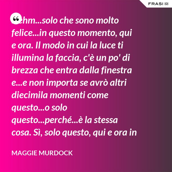 ...ehm...solo che sono molto felice...in questo momento, qui e ora. Il modo in cui la luce ti illumina la faccia, c'è un po' di brezza che entra dalla finestra e...e non importa se avrò altri diecimila momenti come questo...o solo questo...perché...è la stessa cosa. Sì, solo questo, qui e ora in questo momento. Io ho questo. - Maggie Murdock