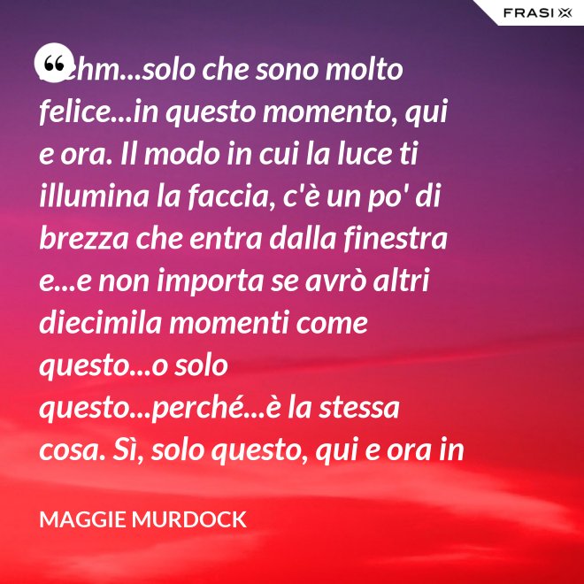 ...ehm...solo che sono molto felice...in questo momento, qui e ora. Il modo in cui la luce ti illumina la faccia, c'è un po' di brezza che entra dalla finestra e...e non importa se avrò altri diecimila momenti come questo...o solo questo...perché...è la stessa cosa. Sì, solo questo, qui e ora in questo momento. Io ho questo. - Maggie Murdock