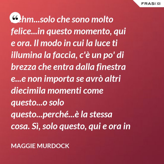 ...ehm...solo che sono molto felice...in questo momento, qui e ora. Il modo in cui la luce ti illumina la faccia, c'è un po' di brezza che entra dalla finestra e...e non importa se avrò altri diecimila momenti come questo...o solo questo...perché...è la stessa cosa. Sì, solo questo, qui e ora in questo momento. Io ho questo. - Maggie Murdock