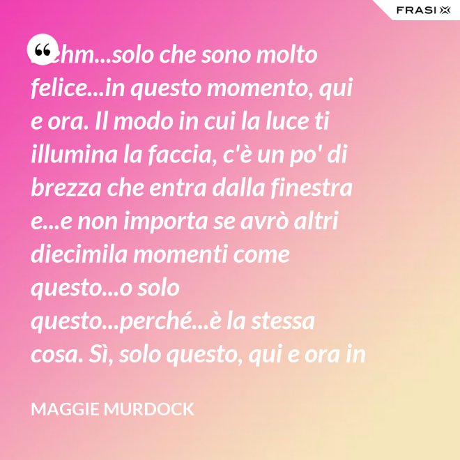 ...ehm...solo che sono molto felice...in questo momento, qui e ora. Il modo in cui la luce ti illumina la faccia, c'è un po' di brezza che entra dalla finestra e...e non importa se avrò altri diecimila momenti come questo...o solo questo...perché...è la stessa cosa. Sì, solo questo, qui e ora in questo momento. Io ho questo. - Maggie Murdock