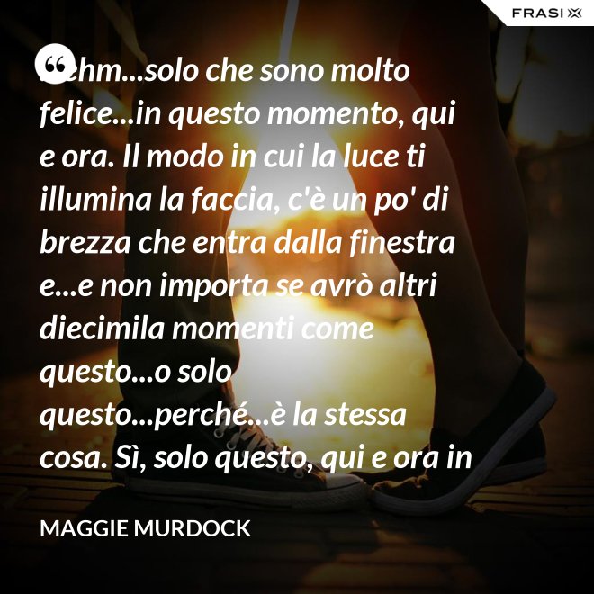 ...ehm...solo che sono molto felice...in questo momento, qui e ora. Il modo in cui la luce ti illumina la faccia, c'è un po' di brezza che entra dalla finestra e...e non importa se avrò altri diecimila momenti come questo...o solo questo...perché...è la stessa cosa. Sì, solo questo, qui e ora in questo momento. Io ho questo. - Maggie Murdock