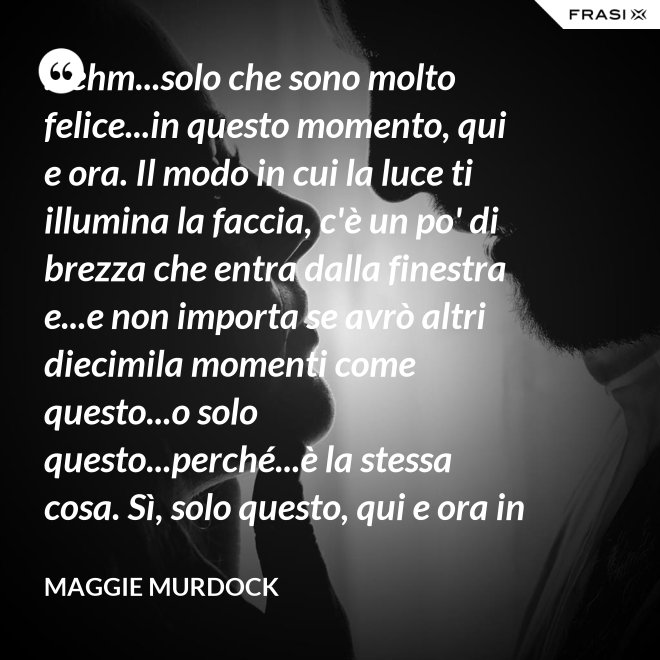 ...ehm...solo che sono molto felice...in questo momento, qui e ora. Il modo in cui la luce ti illumina la faccia, c'è un po' di brezza che entra dalla finestra e...e non importa se avrò altri diecimila momenti come questo...o solo questo...perché...è la stessa cosa. Sì, solo questo, qui e ora in questo momento. Io ho questo. - Maggie Murdock