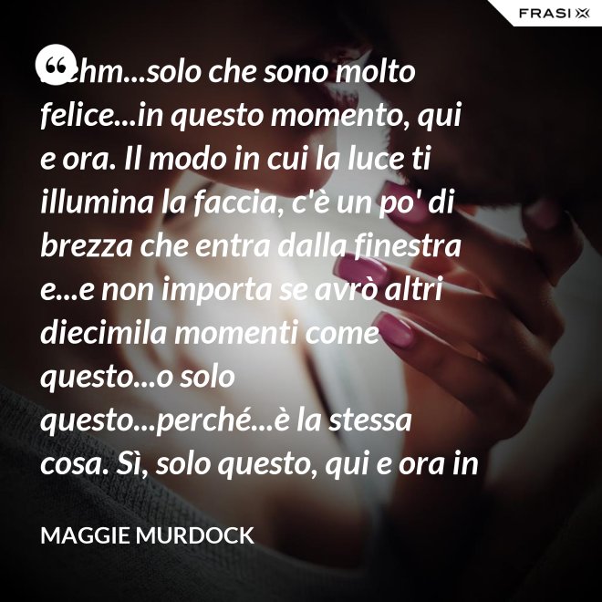 ...ehm...solo che sono molto felice...in questo momento, qui e ora. Il modo in cui la luce ti illumina la faccia, c'è un po' di brezza che entra dalla finestra e...e non importa se avrò altri diecimila momenti come questo...o solo questo...perché...è la stessa cosa. Sì, solo questo, qui e ora in questo momento. Io ho questo. - Maggie Murdock