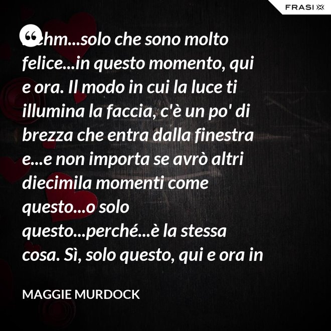 ...ehm...solo che sono molto felice...in questo momento, qui e ora. Il modo in cui la luce ti illumina la faccia, c'è un po' di brezza che entra dalla finestra e...e non importa se avrò altri diecimila momenti come questo...o solo questo...perché...è la stessa cosa. Sì, solo questo, qui e ora in questo momento. Io ho questo. - Maggie Murdock