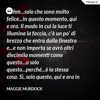 ...ehm...solo che sono molto felice...in questo momento, qui e ora. Il modo in cui la luce ti illumina la faccia, c'è un po' di brezza che entra dalla finestra e...e non importa se avrò altri diecimila momenti come questo...o solo questo...perché...è la stessa cosa. Sì, solo questo, qui e ora in questo momento. Io ho questo. - Maggie Murdock