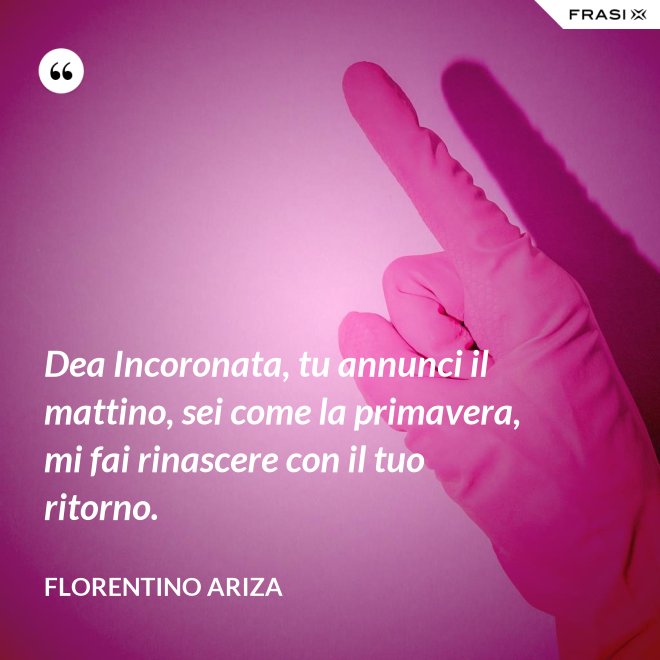 Dea Incoronata, tu annunci il mattino, sei come la primavera, mi fai rinascere con il tuo ritorno. - Florentino Ariza